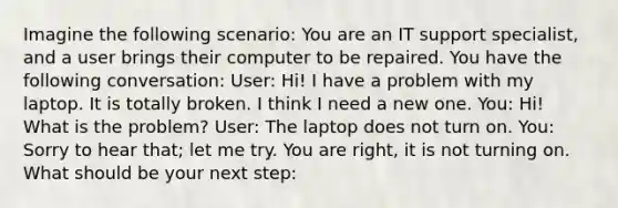 Imagine the following scenario: You are an IT support specialist, and a user brings their computer to be repaired. You have the following conversation: User: Hi! I have a problem with my laptop. It is totally broken. I think I need a new one. You: Hi! What is the problem? User: The laptop does not turn on. You: Sorry to hear that; let me try. You are right, it is not turning on. What should be your next step: