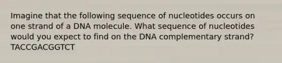 Imagine that the following sequence of nucleotides occurs on one strand of a DNA molecule. What sequence of nucleotides would you expect to find on the DNA complementary strand? TACCGACGGTCT