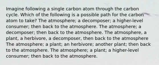 Imagine following a single carbon atom through the carbon cycle. Which of the following is a possible path for the carbon atom to take? The atmosphere; a decomposer; a higher-level consumer; then back to the atmosphere. The atmosphere; a decomposer; then back to the atmosphere. The atmosphere, a plant, a herbivore, a decomposer, then back to the atmosphere The atmosphere; a plant; an herbivore; another plant; then back to the atmosphere. The atmosphere; a plant; a higher-level consumer; then back to the atmosphere.