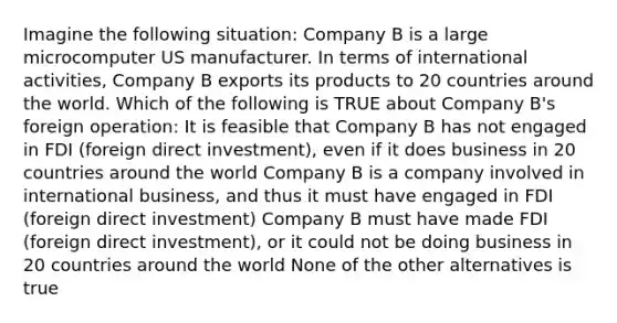 Imagine the following situation: Company B is a large microcomputer US manufacturer. In terms of international activities, Company B exports its products to 20 countries around the world. Which of the following is TRUE about Company B's foreign operation: It is feasible that Company B has not engaged in FDI (foreign direct investment), even if it does business in 20 countries around the world Company B is a company involved in international business, and thus it must have engaged in FDI (foreign direct investment) Company B must have made FDI (foreign direct investment), or it could not be doing business in 20 countries around the world None of the other alternatives is true