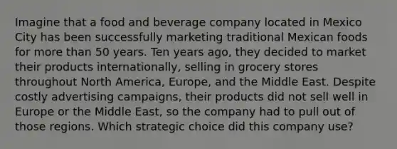 Imagine that a food and beverage company located in Mexico City has been successfully marketing traditional Mexican foods for <a href='https://www.questionai.com/knowledge/keWHlEPx42-more-than' class='anchor-knowledge'>more than</a> 50 years. Ten years ago, they decided to market their products internationally, selling in grocery stores throughout North America, Europe, and the Middle East. Despite costly advertising campaigns, their products did not sell well in Europe or the Middle East, so the company had to pull out of those regions. Which strategic choice did this company use?