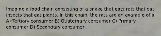 Imagine a food chain consisting of a snake that eats rats that eat insects that eat plants. In this chain, the rats are an example of a A) Tertiary consumer B) Quaternary consumer C) Primary consumer D) Secondary consumer