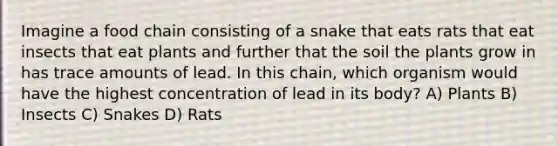 Imagine a food chain consisting of a snake that eats rats that eat insects that eat plants and further that the soil the plants grow in has trace amounts of lead. In this chain, which organism would have the highest concentration of lead in its body? A) Plants B) Insects C) Snakes D) Rats