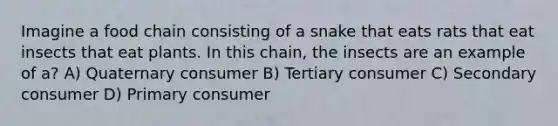 Imagine a food chain consisting of a snake that eats rats that eat insects that eat plants. In this chain, the insects are an example of a? A) Quaternary consumer B) Tertiary consumer C) Secondary consumer D) Primary consumer