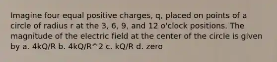 Imagine four equal positive charges, q, placed on points of a circle of radius r at the 3, 6, 9, and 12 o'clock positions. The magnitude of the electric field at the center of the circle is given by a. 4kQ/R b. 4kQ/R^2 c. kQ/R d. zero