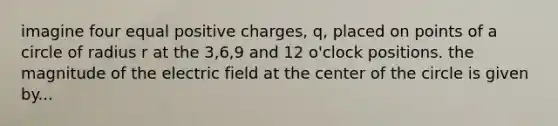 imagine four equal positive charges, q, placed on points of a circle of radius r at the 3,6,9 and 12 o'clock positions. the magnitude of the electric field at the center of the circle is given by...