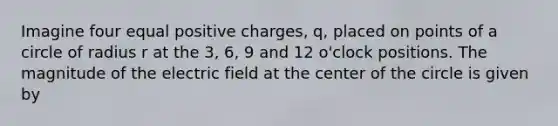 Imagine four equal positive charges, q, placed on points of a circle of radius r at the 3, 6, 9 and 12 o'clock positions. The magnitude of the electric field at the center of the circle is given by