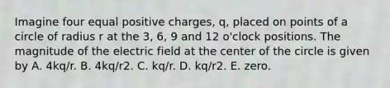 Imagine four equal positive charges, q, placed on points of a circle of radius r at the 3, 6, 9 and 12 o'clock positions. The magnitude of the electric field at the center of the circle is given by A. 4kq/r. B. 4kq/r2. C. kq/r. D. kq/r2. E. zero.