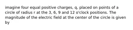 imagine four equal positive charges, q, placed on points of a circle of radius r at the 3, 6, 9 and 12 o'clock positions. The magnitude of the electric field at the center of the circle is given by