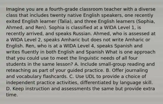 Imagine you are a fourth-grade classroom teacher with a diverse class that includes twenty native English speakers, one recently exited English learner (Talia), and three English learners (Sophia, Ahmed, and Ren). Sophia is classified at a WIDA Level 1, is recently arrived, and speaks Russian. Ahmed, who is assessed at a WIDA Level 2, speaks Amharic but does not write Amharic or English. Ren, who is at a WIDA Level 4, speaks Spanish and writes fluently in both English and Spanish What is one approach that you could use to meet the linguistic needs of all four students in the same lesson? A. Include small-group reading and reteaching as part of your guided practice. B. Offer journaling and vocabulary flashcards. C. Use UDL to provide a choice of independent practice activities, differentiated by language skill. D. Keep instruction and assessments the same but provide extra time.