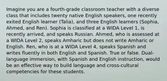 Imagine you are a fourth-grade classroom teacher with a diverse class that includes twenty native English speakers, one recently exited English learner (Talia), and three English learners (Sophia, Ahmed, and Ren). Sophia is classified at a WIDA Level 1, is recently arrived, and speaks Russian. Ahmed, who is assessed at a WIDA Level 2, speaks Amharic but does not write Amharic or English. Ren, who is at a WIDA Level 4, speaks Spanish and writes fluently in both English and Spanish. True or false. Dual-language immersion, with Spanish and English instruction, would be an effective way to build language and cross-cultural competencies for these students.