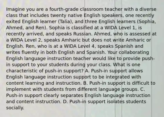 Imagine you are a fourth-grade classroom teacher with a diverse class that includes twenty native English speakers, one recently exited English learner (Talia), and three English learners (Sophia, Ahmed, and Ren). Sophia is classified at a WIDA Level 1, is recently arrived, and speaks Russian. Ahmed, who is assessed at a WIDA Level 2, speaks Amharic but does not write Amharic or English. Ren, who is at a WIDA Level 4, speaks Spanish and writes fluently in both English and Spanish. Your collaborating English language instruction teacher would like to provide push-in support to your students during your class. What is one characteristic of push-in support? A. Push-in support allows English language instruction support to be integrated with content learning and instruction. B. Push-in support is difficult to implement with students from different language groups. C. Push-in support clearly separates English language instruction and content instruction. D. Push-in support isolates students socially.