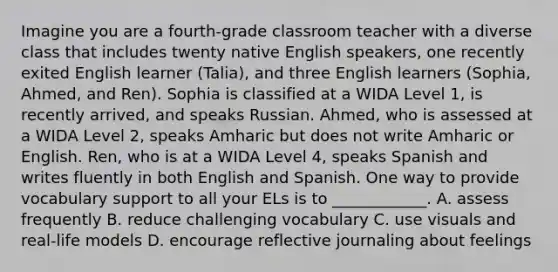 Imagine you are a fourth-grade classroom teacher with a diverse class that includes twenty native English speakers, one recently exited English learner (Talia), and three English learners (Sophia, Ahmed, and Ren). Sophia is classified at a WIDA Level 1, is recently arrived, and speaks Russian. Ahmed, who is assessed at a WIDA Level 2, speaks Amharic but does not write Amharic or English. Ren, who is at a WIDA Level 4, speaks Spanish and writes fluently in both English and Spanish. One way to provide vocabulary support to all your ELs is to ____________. A. assess frequently B. reduce challenging vocabulary C. use visuals and real-life models D. encourage reflective journaling about feelings