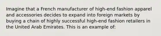 Imagine that a French manufacturer of high-end fashion apparel and accessories decides to expand into foreign markets by buying a chain of highly successful high-end fashion retailers in the United Arab Emirates. This is an example of: