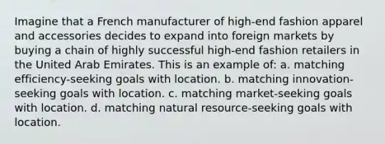 Imagine that a French manufacturer of high-end fashion apparel and accessories decides to expand into foreign markets by buying a chain of highly successful high-end fashion retailers in the United Arab Emirates. This is an example of: a. matching efficiency-seeking goals with location. b. matching innovation-seeking goals with location. c. matching market-seeking goals with location. d. matching natural resource-seeking goals with location.