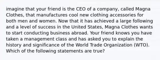 imagine that your friend is the CEO of a company, called Magna Clothes, that manufactures cool new clothing accessories for both men and women. Now that it has achieved a large following and a level of success in the United States, Magna Clothes wants to start conducting business abroad. Your friend knows you have taken a management class and has asked you to explain the history and significance of the World Trade Organization (WTO). Which of the following statements are true?