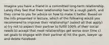 Imagine you have a friend in a committed long-term relationship. Lately they feel that their relationship has hit a rough patch, and they come to you for advice on how to make it better. Based on the info presented in lecture, which of the following would you recommend to improve their relationship? (select all that apply) a) try not to expect their partner to fulfill 100% of their social needs b) accept that most relationships get worse over time c) set goals to engage with their partner d) hit the gum, lawyer up and delete Facebook