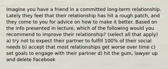 Imagine you have a friend in a committed long-term relationship. Lately they feel that their relationship has hit a rough patch, and they come to you for advice on how to make it better. Based on the info presented in lecture, which of the following would you recommend to improve their relationship? (select all that apply) a) try not to expect their partner to fulfill 100% of their social needs b) accept that most relationships get worse over time c) set goals to engage with their partner d) hit the gum, lawyer up and delete Facebook