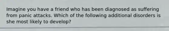 Imagine you have a friend who has been diagnosed as suffering from panic attacks. Which of the following additional disorders is she most likely to develop?