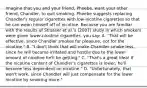 Imagine that you and your friend, Phoebe, want your other friend, Chandler, to quit smoking. Phoebe suggests replacing Chandler's regular cigarettes with low-nicotine cigarettes so that he can wean himself off of nicotine. Because you are familiar with the results of Strasser et al.'s (2007) study in which smokers were given lower-nicotine cigarettes, you say: A. "That will be effective, since Chandler smokes for pleasure, not for the nicotine." B. "I don't think that will make Chandler smoke less, since he will become irritated and hostile due to the lower amount of nicotine he'll be getting." C. "That's a great idea! If the nicotine content of Chandler's cigarettes is lower, he'll become less dependent on nicotine." D. "Unfortunately, that won't work, since Chandler will just compensate for the lower nicotine by smoking more."