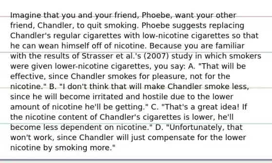 Imagine that you and your friend, Phoebe, want your other friend, Chandler, to quit smoking. Phoebe suggests replacing Chandler's regular cigarettes with low-nicotine cigarettes so that he can wean himself off of nicotine. Because you are familiar with the results of Strasser et al.'s (2007) study in which smokers were given lower-nicotine cigarettes, you say: A. "That will be effective, since Chandler smokes for pleasure, not for the nicotine." B. "I don't think that will make Chandler smoke less, since he will become irritated and hostile due to the lower amount of nicotine he'll be getting." C. "That's a great idea! If the nicotine content of Chandler's cigarettes is lower, he'll become less dependent on nicotine." D. "Unfortunately, that won't work, since Chandler will just compensate for the lower nicotine by smoking more."