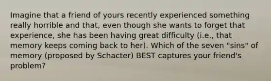 Imagine that a friend of yours recently experienced something really horrible and that, even though she wants to forget that experience, she has been having great difficulty (i.e., that memory keeps coming back to her). Which of the seven "sins" of memory (proposed by Schacter) BEST captures your friend's problem?