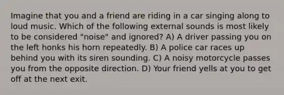 Imagine that you and a friend are riding in a car singing along to loud music. Which of the following external sounds is most likely to be considered "noise" and ignored? A) A driver passing you on the left honks his horn repeatedly. B) A police car races up behind you with its siren sounding. C) A noisy motorcycle passes you from the opposite direction. D) Your friend yells at you to get off at the next exit.