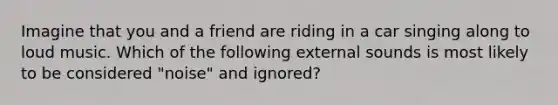 Imagine that you and a friend are riding in a car singing along to loud music. Which of the following external sounds is most likely to be considered "noise" and ignored?