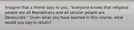 Imagine that a friend says to you, "everyone knows that religious people are all Republicans and all secular people are Democrats." Given what you have learned in this course, what would you say in return?