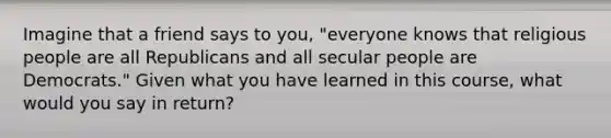 Imagine that a friend says to you, "everyone knows that religious people are all Republicans and all secular people are Democrats." Given what you have learned in this course, what would you say in return?