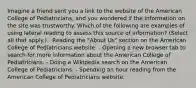 Imagine a friend sent you a link to the website of the American College of Pediatricians, and you wondered if the information on the site was trustworthy. Which of the following are examples of using lateral reading to assess this source of information? (Select all that apply.) - Reading the "About Us" section on the American College of Pediatricians website. - Opening a new browser tab to search for more information about the American College of Pediatricians. - Doing a Wikipedia search on the American College of Pediatricians. - Spending an hour reading from the American College of Pediatricians website.