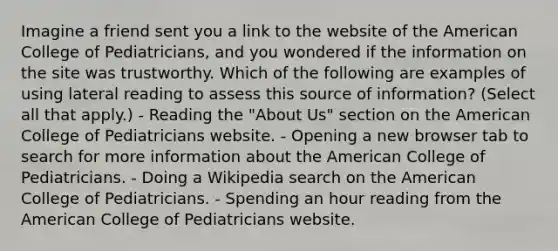 Imagine a friend sent you a link to the website of the American College of Pediatricians, and you wondered if the information on the site was trustworthy. Which of the following are examples of using lateral reading to assess this source of information? (Select all that apply.) - Reading the "About Us" section on the American College of Pediatricians website. - Opening a new browser tab to search for more information about the American College of Pediatricians. - Doing a Wikipedia search on the American College of Pediatricians. - Spending an hour reading from the American College of Pediatricians website.