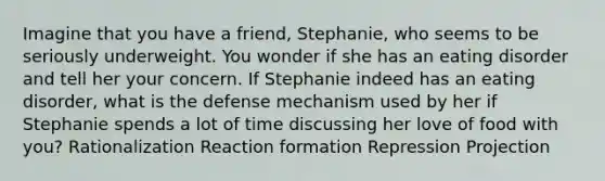 Imagine that you have a friend, Stephanie, who seems to be seriously underweight. You wonder if she has an eating disorder and tell her your concern. If Stephanie indeed has an eating disorder, what is the defense mechanism used by her if Stephanie spends a lot of time discussing her love of food with you? Rationalization Reaction formation Repression Projection