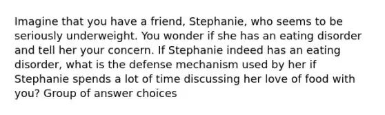 Imagine that you have a friend, Stephanie, who seems to be seriously underweight. You wonder if she has an eating disorder and tell her your concern. If Stephanie indeed has an eating disorder, what is the defense mechanism used by her if Stephanie spends a lot of time discussing her love of food with you? Group of answer choices