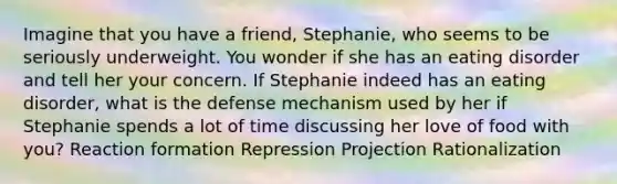 Imagine that you have a friend, Stephanie, who seems to be seriously underweight. You wonder if she has an eating disorder and tell her your concern. If Stephanie indeed has an eating disorder, what is the defense mechanism used by her if Stephanie spends a lot of time discussing her love of food with you? Reaction formation Repression Projection Rationalization