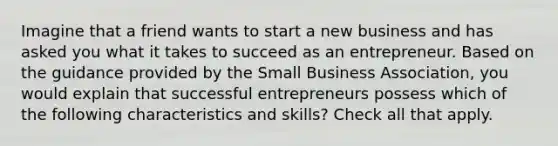 Imagine that a friend wants to start a new business and has asked you what it takes to succeed as an entrepreneur. Based on the guidance provided by the Small Business Association, you would explain that successful entrepreneurs possess which of the following characteristics and skills? Check all that apply.