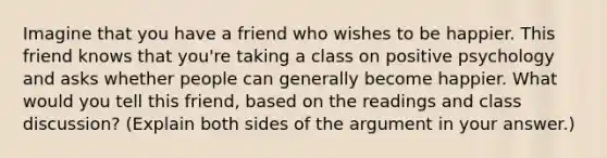 Imagine that you have a friend who wishes to be happier. This friend knows that you're taking a class on positive psychology and asks whether people can generally become happier. What would you tell this friend, based on the readings and class discussion? (Explain both sides of the argument in your answer.)