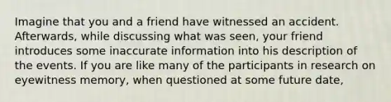 Imagine that you and a friend have witnessed an accident. Afterwards, while discussing what was seen, your friend introduces some inaccurate information into his description of the events. If you are like many of the participants in research on eyewitness memory, when questioned at some future date,