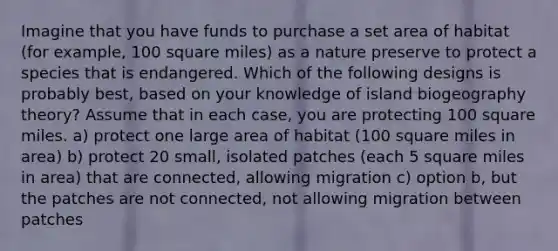 Imagine that you have funds to purchase a set area of habitat (for example, 100 square miles) as a nature preserve to protect a species that is endangered. Which of the following designs is probably best, based on your knowledge of island biogeography theory? Assume that in each case, you are protecting 100 square miles. a) protect one large area of habitat (100 square miles in area) b) protect 20 small, isolated patches (each 5 square miles in area) that are connected, allowing migration c) option b, but the patches are not connected, not allowing migration between patches