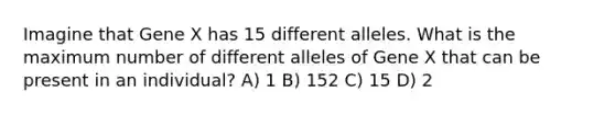 Imagine that Gene X has 15 different alleles. What is the maximum number of different alleles of Gene X that can be present in an individual? A) 1 B) 152 C) 15 D) 2