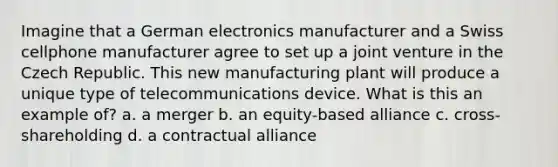 Imagine that a German electronics manufacturer and a Swiss cellphone manufacturer agree to set up a joint venture in the Czech Republic. This new manufacturing plant will produce a unique type of telecommunications device. What is this an example of? a. a merger b. an equity-based alliance c. cross-shareholding d. a contractual alliance