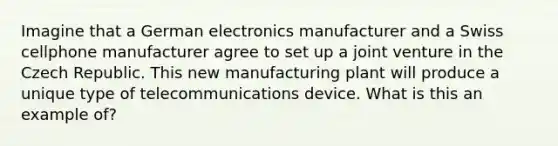 Imagine that a German electronics manufacturer and a Swiss cellphone manufacturer agree to set up a joint venture in the Czech Republic. This new manufacturing plant will produce a unique type of telecommunications device. What is this an example of?