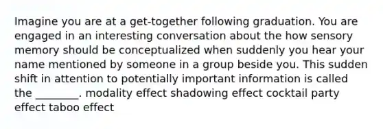 Imagine you are at a get-together following graduation. You are engaged in an interesting conversation about the how sensory memory should be conceptualized when suddenly you hear your name mentioned by someone in a group beside you. This sudden shift in attention to potentially important information is called the ________. modality effect shadowing effect cocktail party effect taboo effect