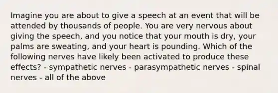 Imagine you are about to give a speech at an event that will be attended by thousands of people. You are very nervous about giving the speech, and you notice that your mouth is dry, your palms are sweating, and your heart is pounding. Which of the following nerves have likely been activated to produce these effects? - sympathetic nerves - parasympathetic nerves - spinal nerves - all of the above