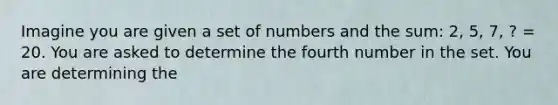 Imagine you are given a set of numbers and the sum: 2, 5, 7, ? = 20. You are asked to determine the fourth number in the set. You are determining the