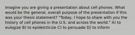 Imagine you are giving a presentation about cell phones. What would be the general, overall purpose of the presentation if this was your thesis statement? "Today, I hope to share with you the history of cell phones in the U.S. and across the world." A) to eulogize B) to epideicticize C) to persuade D) to inform