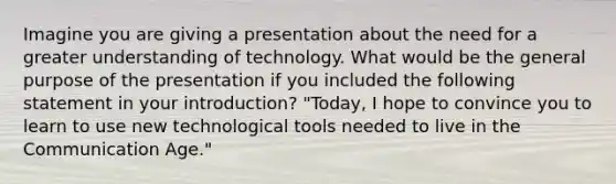 Imagine you are giving a presentation about the need for a greater understanding of technology. What would be the general purpose of the presentation if you included the following statement in your introduction? "Today, I hope to convince you to learn to use new technological tools needed to live in the Communication Age."