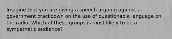 Imagine that you are giving a speech arguing against a government crackdown on the use of questionable language on the radio. Which of these groups is most likely to be a sympathetic audience?