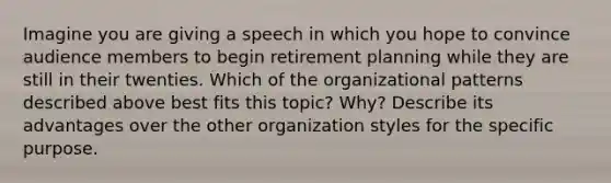 Imagine you are giving a speech in which you hope to convince audience members to begin retirement planning while they are still in their twenties. Which of the organizational patterns described above best fits this topic? Why? Describe its advantages over the other organization styles for the specific purpose.