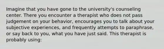 Imagine that you have gone to the university's counseling center. There you encounter a therapist who does not pass judgement on your behavior, encourages you to talk about your subjective experiences, and frequently attempts to paraphrase, or say back to you, what you have just said. This therapist is probably using: